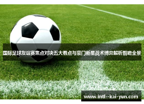 国际足球友谊赛焦点对决五大看点与豪门新星战术博弈解析前瞻全景