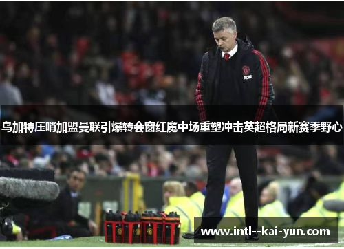 乌加特压哨加盟曼联引爆转会窗红魔中场重塑冲击英超格局新赛季野心