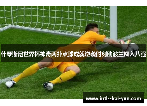 什琴斯尼世界杯神奇两扑点球成就逆袭时刻助波兰闯入八强 什琴斯尼世界杯神奇两扑点球成就逆袭时刻助波兰闯入八强