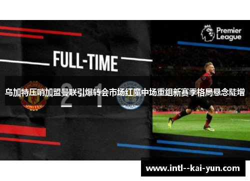 乌加特压哨加盟曼联引爆转会市场红魔中场重组新赛季格局悬念陡增 乌加特压哨加盟曼联引爆转会市场红魔中场重组新赛季格局悬念陡增