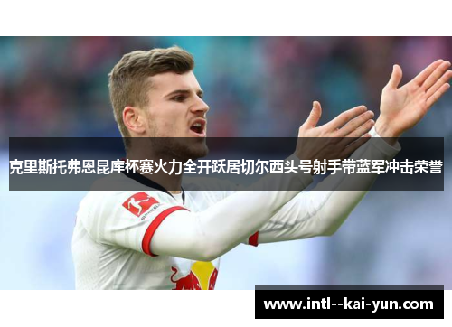 克里斯托弗恩昆库杯赛火力全开跃居切尔西头号射手带蓝军冲击荣誉 克里斯托弗恩昆库杯赛火力全开跃居切尔西头号射手带蓝军冲击荣誉