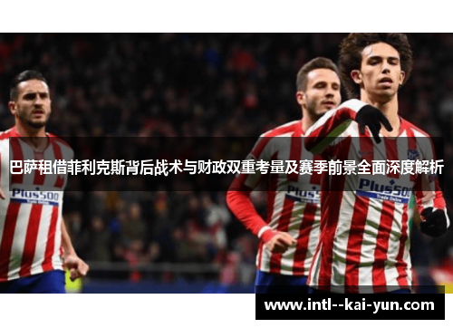 巴萨租借菲利克斯背后战术与财政双重考量及赛季前景全面深度解析 巴萨租借菲利克斯背后战术与财政双重考量及赛季前景全面深度解析