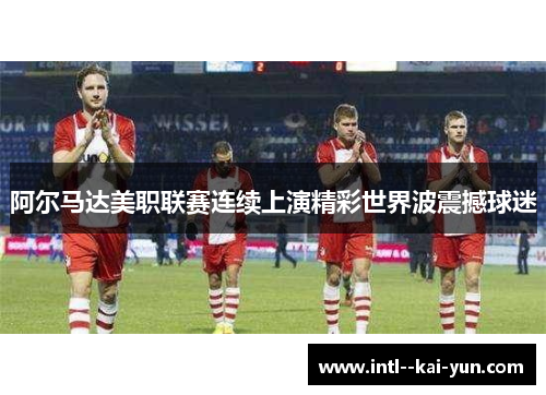 阿尔马达美职联赛连续上演精彩世界波震撼球迷